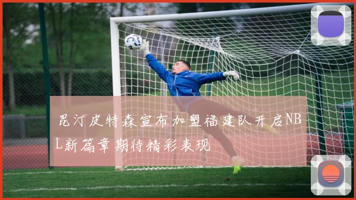 昆汀皮特森宣布加盟福建队开启NBL新篇章期待精彩表现