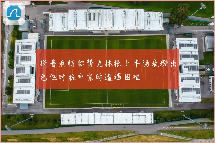 斯普利特称赞克林根上半场表现出色但对抗申京时遭遇困难