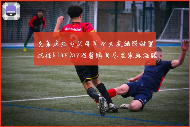 克莱庆生与父母同框女友晒照甜蜜祝福KlayDay温馨瞬间尽显家庭温暖