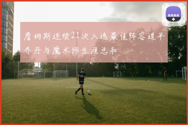 詹姆斯连续21次入选最佳阵容追平乔丹与魔术师生涯总和