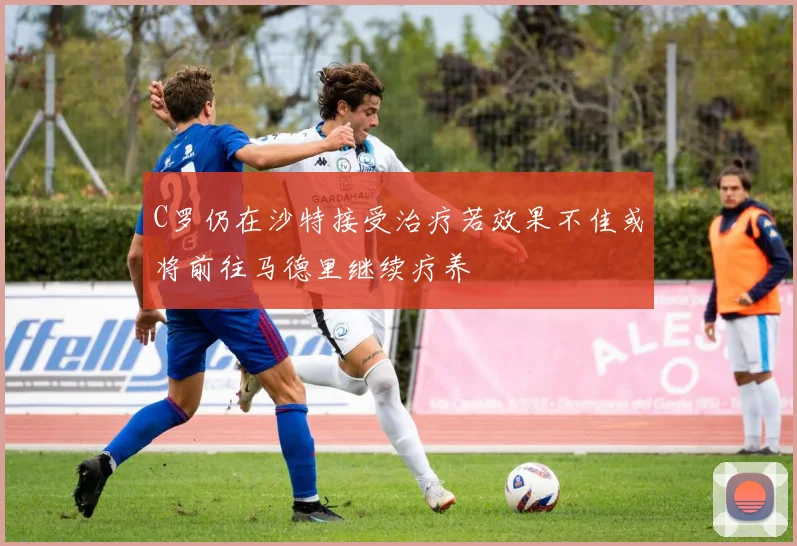 C罗仍在沙特接受治疗若效果不佳或将前往马德里继续疗养