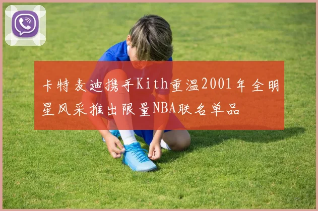 卡特麦迪携手Kith重温2001年全明星风采推出限量NBA联名单品
