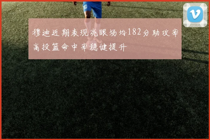 穆迪近期表现亮眼场均182分助攻率高投篮命中率稳健提升