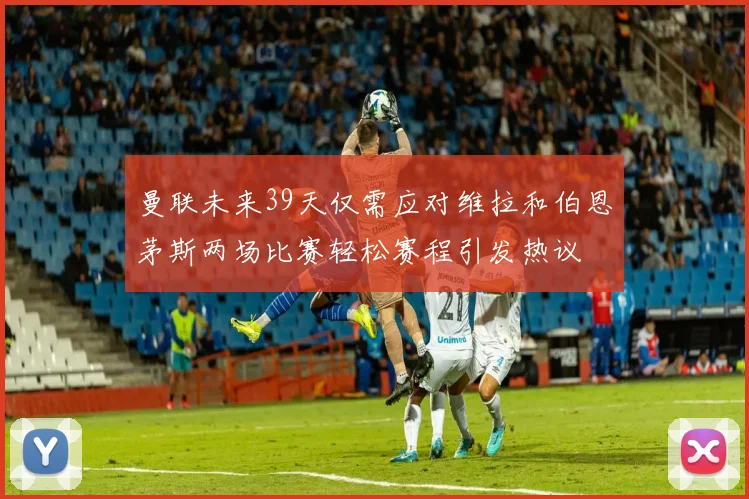 曼联未来39天仅需应对维拉和伯恩茅斯两场比赛轻松赛程引发热议
