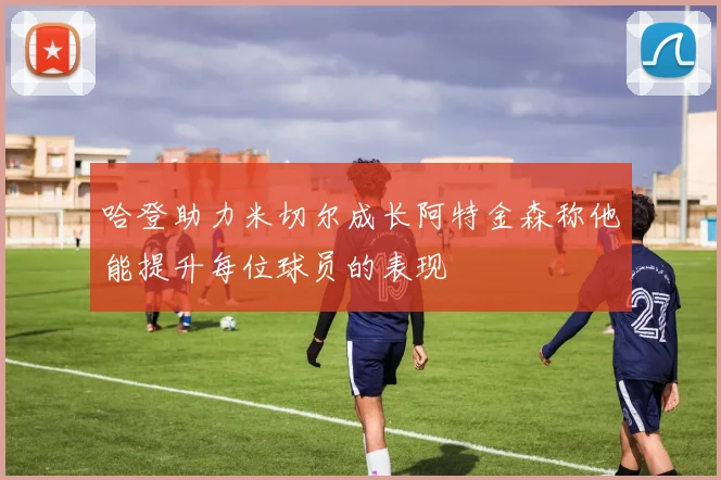 哈登助力米切尔成长阿特金森称他能提升每位球员的表现