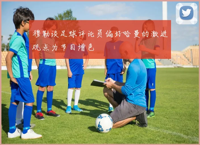 穆勒谈足球评论员偏好哈曼的激进观点为节目增色