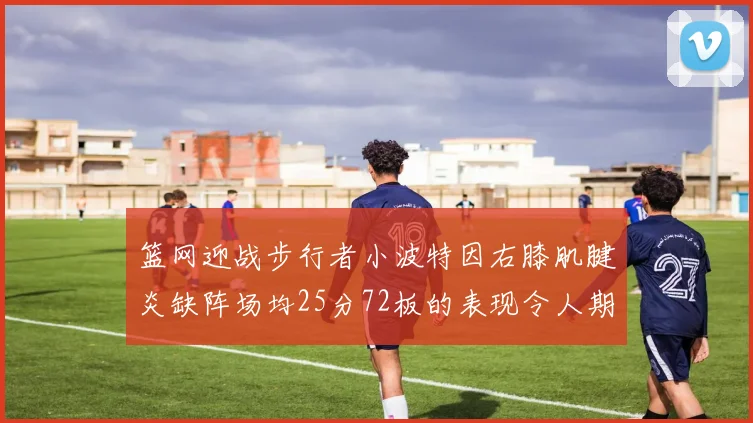 篮网迎战步行者小波特因右膝肌腱炎缺阵场均25分72板的表现令人期待