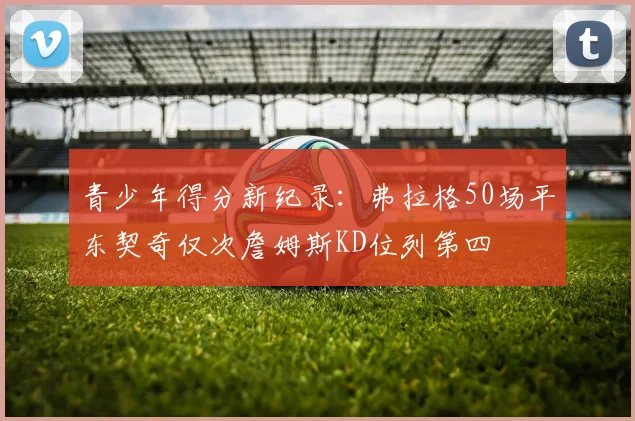 青少年得分新纪录：弗拉格50场平东契奇仅次詹姆斯KD位列第四