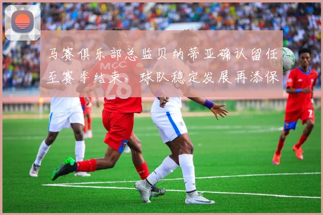 马赛俱乐部总监贝纳蒂亚确认留任至赛季结束，球队稳定发展再添保障
